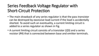 Series Feedback Voltage Regulator with
Short-Circuit Protection
• The main drawback of any series regulator is that the pass transistor
can be destroyed by excessive load current if the load is accidentally
shorted. To avoid such an eventuality, a current limiting circuit is
added to a series regulator as shown in Fig.
• A current limiting circuit consists of a transistor (Q3) and a series
resistor (R4) that is connected between base and emitter terminals.
 