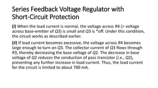 Series Feedback Voltage Regulator with
Short-Circuit Protection
(i) When the load current is normal, the voltage across R4 (= voltage
across base-emitter of Q3) is small and Q3 is *off. Under this condition,
the circuit works as described earlier.
(ii) If load current becomes excessive, the voltage across R4 becomes
large enough to turn on Q3. The collector current of Q3 flows through
R3, thereby decreasing the base voltage of Q2. The decrease in base
voltage of Q2 reduces the conduction of pass transistor (i.e., Q2),
preventing any further increase in load current. Thus, the load current
for the circuit is limited to about 700 mA.
 