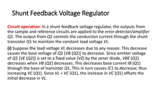 Shunt Feedback Voltage Regulator
Circuit operation: In a shunt feedback voltage regulator, the outputs from
the sample and reference circuits are applied to the error detector/amplifier
Q2. The output from Q2 controls the conduction current through the shunt
transistor Q1 to maintain the constant load voltage VL.
(i) Suppose the load voltage VL decreases due to any reason. This decrease
causes the base voltage of Q2 [VB (Q2)] to decrease. Since emitter voltage
of Q2 [VE (Q2)] is set to a fixed value (VZ) by the zener diode, VBE (Q2)
decreases when VB (Q2) decreases. This decreases base current IB (Q1)
through the base of transistor Q1. This in turn causes IC1 to decrease; thus
increasing VC (Q1). Since VL = VC (Q1), the increase in VC (Q1) offsets the
initial decrease in VL.
 