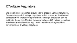 IC Voltage Regulators
We can also use integrated circuits (IC) to produce voltage regulators.
One advantage of IC voltage regulators is that properties like thermal
compensation, short circuit protection and surge protection can be
built into the device. Most of the commonly used IC voltage regulators
are three-terminal devices. Fig. shows the schematic symbol for a
three-terminal IC voltage regulator.
 