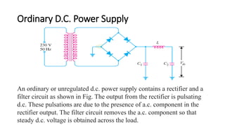 Ordinary D.C. Power Supply
An ordinary or unregulated d.c. power supply contains a rectifier and a
filter circuit as shown in Fig. The output from the rectifier is pulsating
d.c. These pulsations are due to the presence of a.c. component in the
rectifier output. The filter circuit removes the a.c. component so that
steady d.c. voltage is obtained across the load.
 