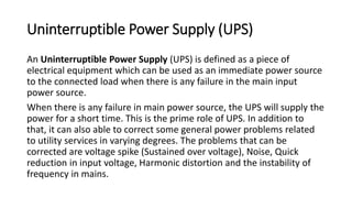 Uninterruptible Power Supply (UPS)
An Uninterruptible Power Supply (UPS) is defined as a piece of
electrical equipment which can be used as an immediate power source
to the connected load when there is any failure in the main input
power source.
When there is any failure in main power source, the UPS will supply the
power for a short time. This is the prime role of UPS. In addition to
that, it can also able to correct some general power problems related
to utility services in varying degrees. The problems that can be
corrected are voltage spike (Sustained over voltage), Noise, Quick
reduction in input voltage, Harmonic distortion and the instability of
frequency in mains.
 