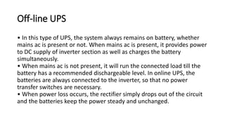 Off-line UPS
• In this type of UPS, the system always remains on battery, whether
mains ac is present or not. When mains ac is present, it provides power
to DC supply of inverter section as well as charges the battery
simultaneously.
• When mains ac is not present, it will run the connected load till the
battery has a recommended dischargeable level. In online UPS, the
batteries are always connected to the inverter, so that no power
transfer switches are necessary.
• When power loss occurs, the rectifier simply drops out of the circuit
and the batteries keep the power steady and unchanged.
 