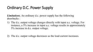 Ordinary D.C. Power Supply
Limitations. An ordinary d.c. power supply has the following
drawbacks :
1) The d.c. output voltage changes directly with input a.c. voltage. For
instance, a 5% increase in input a.c. voltage results in approximately
5% increase in d.c. output voltage.
2) The d.c. output voltage decreases as the load current increases.
 