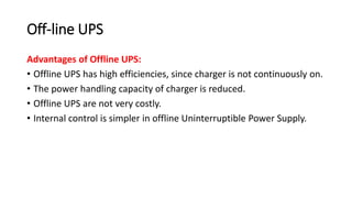 Off-line UPS
Advantages of Offline UPS:
• Offline UPS has high efficiencies, since charger is not continuously on.
• The power handling capacity of charger is reduced.
• Offline UPS are not very costly.
• Internal control is simpler in offline Uninterruptible Power Supply.
 