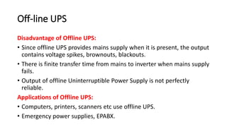 Off-line UPS
Disadvantage of Offline UPS:
• Since offline UPS provides mains supply when it is present, the output
contains voltage spikes, brownouts, blackouts.
• There is finite transfer time from mains to inverter when mains supply
fails.
• Output of offline Uninterruptible Power Supply is not perfectly
reliable.
Applications of Offline UPS:
• Computers, printers, scanners etc use offline UPS.
• Emergency power supplies, EPABX.
 