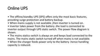 Online UPS
• The offline/standby UPS (SPS) offers only the most basic features,
providing surge protection and battery backup.
• When mains supply is not available ,then inverter is turned on.
• Inverter takes power from the battery .the load is connected to
inverter output through UPS static switch. The power flow diagram is
shown.
• The mains statics switch is always on and keeps load connected to the
mains. The mains static switch turned off when mains is not available.
• When the charger feeds power only to the battery .hence handling
capacity is reduced.
 