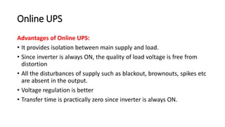 Online UPS
Advantages of Online UPS:
• It provides isolation between main supply and load.
• Since inverter is always ON, the quality of load voltage is free from
distortion
• All the disturbances of supply such as blackout, brownouts, spikes etc
are absent in the output.
• Voltage regulation is better
• Transfer time is practically zero since inverter is always ON.
 