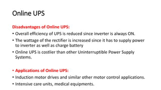 Online UPS
Disadvantages of Online UPS:
• Overall efficiency of UPS is reduced since inverter is always ON.
• The wattage of the rectifier is increased since it has to supply power
to inverter as well as charge battery
• Online UPS is costlier than other Uninterruptible Power Supply
Systems.
• Applications of Online UPS:
• Induction motor drives and similar other motor control applications.
• Intensive care units, medical equipments.
 