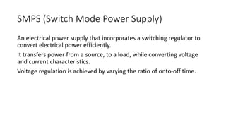 SMPS (Switch Mode Power Supply)
An electrical power supply that incorporates a switching regulator to
convert electrical power efficiently.
It transfers power from a source, to a load, while converting voltage
and current characteristics.
Voltage regulation is achieved by varying the ratio of onto-off time.
 