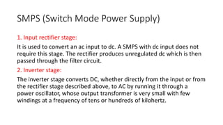 SMPS (Switch Mode Power Supply)
1. Input rectifier stage:
It is used to convert an ac input to dc. A SMPS with dc input does not
require this stage. The rectifier produces unregulated dc which is then
passed through the filter circuit.
2. Inverter stage:
The inverter stage converts DC, whether directly from the input or from
the rectifier stage described above, to AC by running it through a
power oscillator, whose output transformer is very small with few
windings at a frequency of tens or hundreds of kilohertz.
 