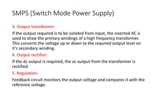 SMPS (Switch Mode Power Supply)
3. Output transformer:
If the output required is to be isolated from input, the inverted AC is
used to draw the primary windings of a high frequency transformer.
This converts the voltage up or down to the required output level on
it’s secondary winding.
4. Output rectifier:
If the dc output is required, the ac output from the transformer is
rectified.
5. Regulation:
Feedback circuit monitors the output voltage and compares it with the
reference voltage.
 