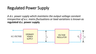 Regulated Power Supply
A d.c. power supply which maintains the output voltage constant
irrespective of a.c. mains fluctuations or load variations is known as
regulated d.c. power supply
 