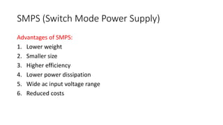 SMPS (Switch Mode Power Supply)
Advantages of SMPS:
1. Lower weight
2. Smaller size
3. Higher efficiency
4. Lower power dissipation
5. Wide ac input voltage range
6. Reduced costs
 