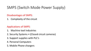 SMPS (Switch Mode Power Supply)
Disadvantages of SMPS:
1. Complexity of the circuit
Applications of SMPS:
1. Machine tool industries
2. Security Systems • (Closed circuit cameras)
3. Support supplies with PLC’s
4. Personal Computers
5. Mobile Phone chargers
 