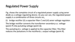 Regulated Power Supply
Fig. shows the complete circuit of a regulated power supply using zener
diode as a voltage regulating device. As you can see, the regulated power
supply is a combination of three circuits viz.,
(i) bridge rectifier (ii) a capacitor filter C and (iii) zener voltage regulator.
The bridge rectifier converts the transformer secondary a.c. voltage
(point P) into pulsating voltage (point Q).
The pulsating d.c. voltage is applied to the capacitor filter. This filter
reduces the pulsations in the rectifierd.c. output voltage (point R).
 