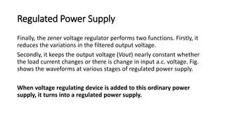 Regulated Power Supply
Finally, the zener voltage regulator performs two functions. Firstly, it
reduces the variations in the filtered output voltage.
Secondly, it keeps the output voltage (Vout) nearly constant whether
the load current changes or there is change in input a.c. voltage. Fig.
shows the waveforms at various stages of regulated power supply.
When voltage regulating device is added to this ordinary power
supply, it turns into a regulated power supply.
 