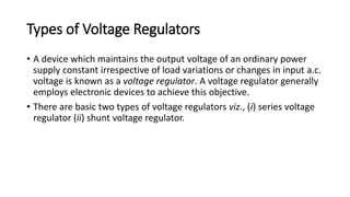 Types of Voltage Regulators
• A device which maintains the output voltage of an ordinary power
supply constant irrespective of load variations or changes in input a.c.
voltage is known as a voltage regulator. A voltage regulator generally
employs electronic devices to achieve this objective.
• There are basic two types of voltage regulators viz., (i) series voltage
regulator (ii) shunt voltage regulator.
 