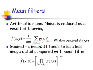Mean filters
◼ Arithmetic mean: Noise is reduced as a
result of blurring
◼ Geometric mean: It tends to lose less
image detail compared with mean filter


=
xy
S
t
s
t
s
g
mn
y
x
f
)
,
(
)
,
(
1
)
,
(
ˆ
Window centered at (x,y)
mn
S
t
s
t
s
g
y
x
f
xy
/
1
)
,
(
)
,
(
)
,
(
ˆ







=

 
