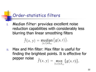 22
Order-statistics filters
I. Median filter: provides excellent noise
reduction capabilities with considerably less
blurring than linear smoothing filters
II. Max and Min filter: Max filter is useful for
finding the brightest points. It is effective for
pepper noise
22
 