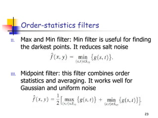23
Order-statistics filters
II. Max and Min filter: Min filter is useful for finding
the darkest points. It reduces salt noise
III. Midpoint filter: this filter combines order
statistics and averaging. It works well for
Gaussian and uniform noise
23
 