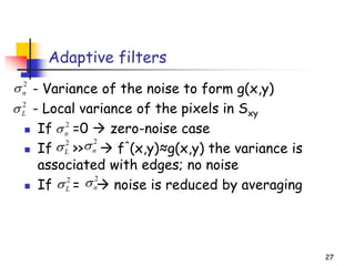 Adaptive filters
- Variance of the noise to form g(x,y)
- Local variance of the pixels in Sxy
◼ If =0 → zero-noise case
◼ If >> → f^(x,y)≈g(x,y) the variance is
associated with edges; no noise
◼ If = → noise is reduced by averaging
27
2
n

2
L

2
n

2
n

2
L

2
n

2
L

 