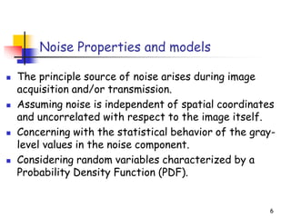 Noise Properties and models
◼ The principle source of noise arises during image
acquisition and/or transmission.
◼ Assuming noise is independent of spatial coordinates
and uncorrelated with respect to the image itself.
◼ Concerning with the statistical behavior of the gray-
level values in the noise component.
◼ Considering random variables characterized by a
Probability Density Function (PDF).
6
 