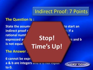 Indirect Proof: 7 Points
The Question Is :
State the assumption you would make to start an
indirect proof of the following statement: If a
rational number is any number that can be
                   Stop!
expressed as a/b, where a and b are integers and b
is not equal to 0, 6 is a rational number.
                 Time’s Up!
The Answer Is :
6 cannot be expressed as a/b, where
a & b are integers and b is not equal
to 0.
 