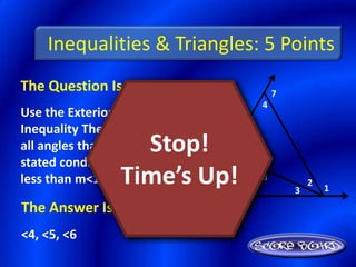 Inequalities & Triangles: 5 Points
The Question Is :                         7
                                      4
Use the Exterior Angle
Inequality Theorem to list
                   Stop!
all angles that satisfy the
stated condition: measures
less than m<1    Time’s Up!   5
                                  6
                                      8
                                              3
                                                  2
                                                      1

The Answer Is :
<4, <5, <6
 