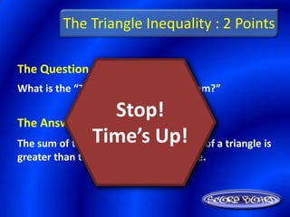 The Triangle Inequality : 2 Points

The Question Is :
What is the “Triangle Inequality Theorem?”


The Answer Is :
                    Stop!
The sum of the lengths of anyUp!
                Time’s two sides of a triangle is
greater than the length of the third side.
 
