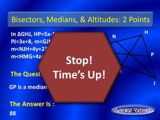 Bisectors, Medians, & Altitudes: 2 Points
In ∆GHJ, HP=5x-16,                         H
                                   N
PJ=3x+8, m<GJN=6y-3,
m<NJH=4y+23, &
m<HMG=4z+14             G                      P
                  Stop!
                                       M
              Time’s Up!
The Question Is :
                                               J
GP is a median of ∆GHJ. Find HJ.

The Answer Is :
88
 