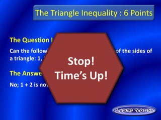 The Triangle Inequality : 6 Points

The Question Is :
Can the following lengths be the lengths of the sides of
a triangle: 1, 2, 3? Explain.
                 Stop!
The Answer Is :
               Time’s Up!
No; 1 + 2 is not greater than 3
 
