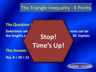 The Triangle Inequality : 8 Points


The Question Is :
Determine whether or not the given measures can be
                     Stop!
the lengths of the sides of a triangle: 9, 21, 20. Explain.

                   Time’s Up!
The Answer Is :
Yes; 9 + 20 > 21
 
