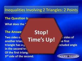 Inequalities Involving 2 Triangles: 2 Points
The Question Is :
What does the “SAS Inequality” state?

The Answer Is :         Stop!
Two sides of a triangle are congruent to two sides of
another triangle. Time’s Up! in the first
                  If the included angle
triangle has a greater measure than the included angle
in the second triangle, then the 3rd side
Of the first triangle is longer than the
3rd side of the second.
 