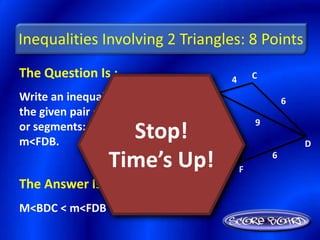 Inequalities Involving 2 Triangles: 8 Points
The Question Is :                      4       C
                               B
Write an inequality relating                           6
the given pair of angles
                                               9
or segments: m<BDC,
m<FDB.
                   Stop!
                       9           6
                                                           D

                 Time’s Up!
                    A
                         10                F
                                                   6


The Answer Is :
M<BDC < m<FDB
 