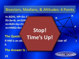 Bisectors, Medians, & Altitudes: 4 Points
In ∆GHJ, HP=5x-16,                            H
                                   N
PJ=3x+8, m<GJN=6y-3,
m<NJH=4y+23, &
m<HMG=4z+14            G                          P
                        Stop!
                                     M
The Question Is :
                   Time’s find the value of
If HM is an altitude of ∆GHJ,
                              Up!                 J
z.
The Answer Is :
19
 