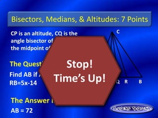 Bisectors, Medians, & Altitudes: 7 Points
CP is an altitude, CQ is the       C
angle bisector of <ACB, and R is
the midpoint of AB.

The Question Is :  Stop!
Find AB if AR=3x+6 and
RB=5x-14       Time’s Up! P
                        A          Q R   B


The Answer Is :
AB = 72
 