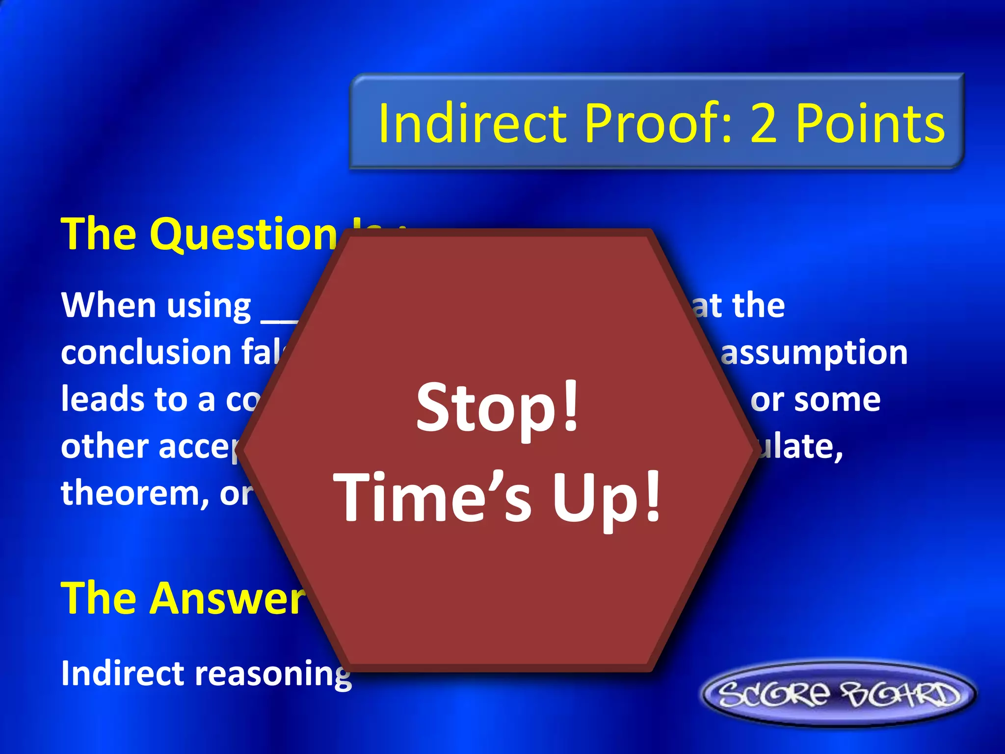 Indirect Proof: 2 Points
The Question Is :
When using _________, you assume that the
conclusion false and then show that this assumption
                  Stop!
leads to a contradiction of the hypothesis, or some
other accepted fact, such a definition, postulate,
                Time’s Up!
theorem, or corollary.

The Answer Is :
Indirect reasoning
 