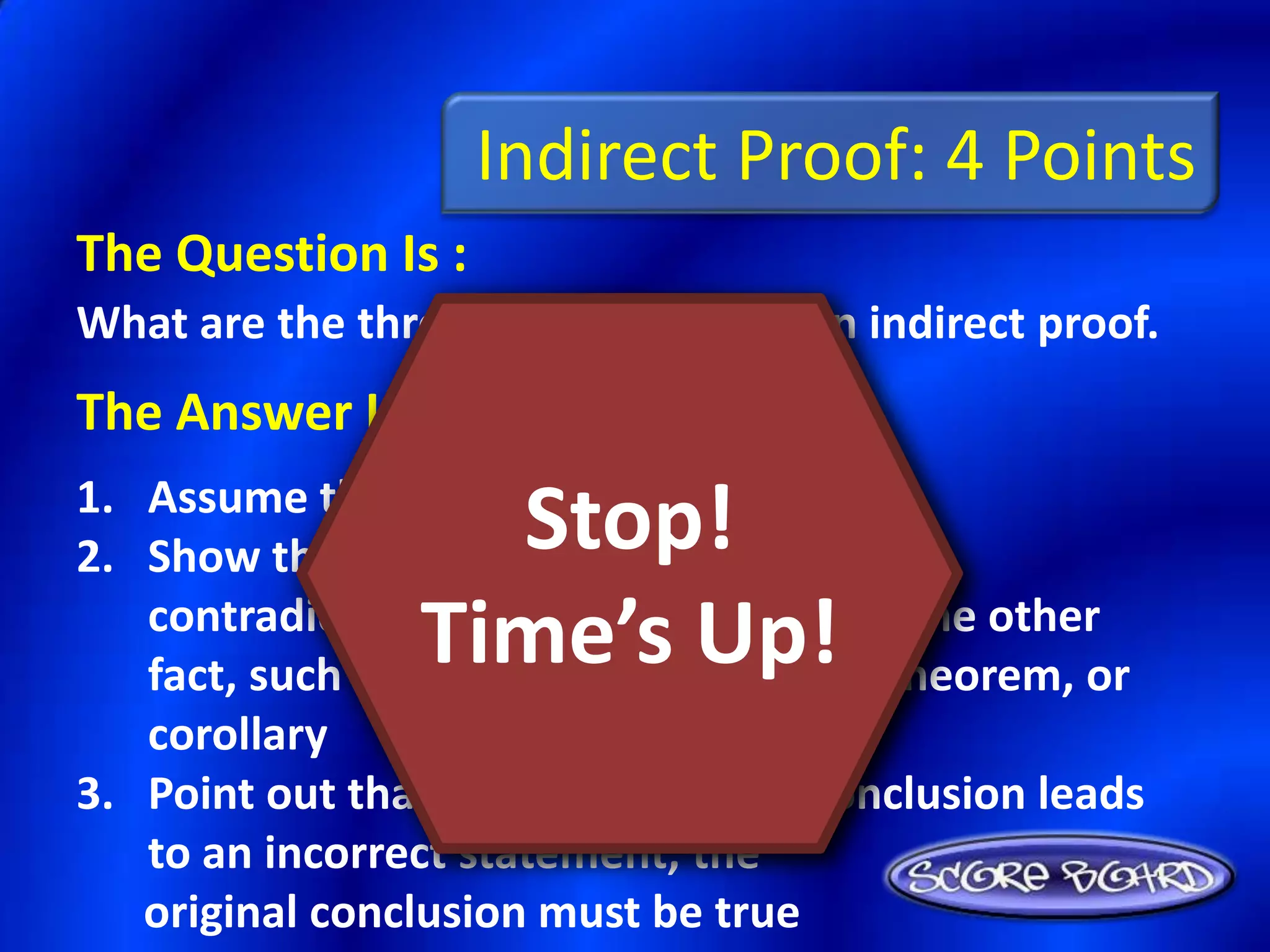 Indirect Proof: 4 Points
The Question Is :
What are the three steps of writing an indirect proof.
The Answer Is :
1. Assume that the conclusion is false
                   Stop!
2. Show that this assumption leads to a
                 Time’s Up!
   contradiction of the hypothesis, or some other
   fact, such as a definition, postulate, theorem, or
   corollary
3. Point out that because the false conclusion leads
   to an incorrect statement, the
   original conclusion must be true
 