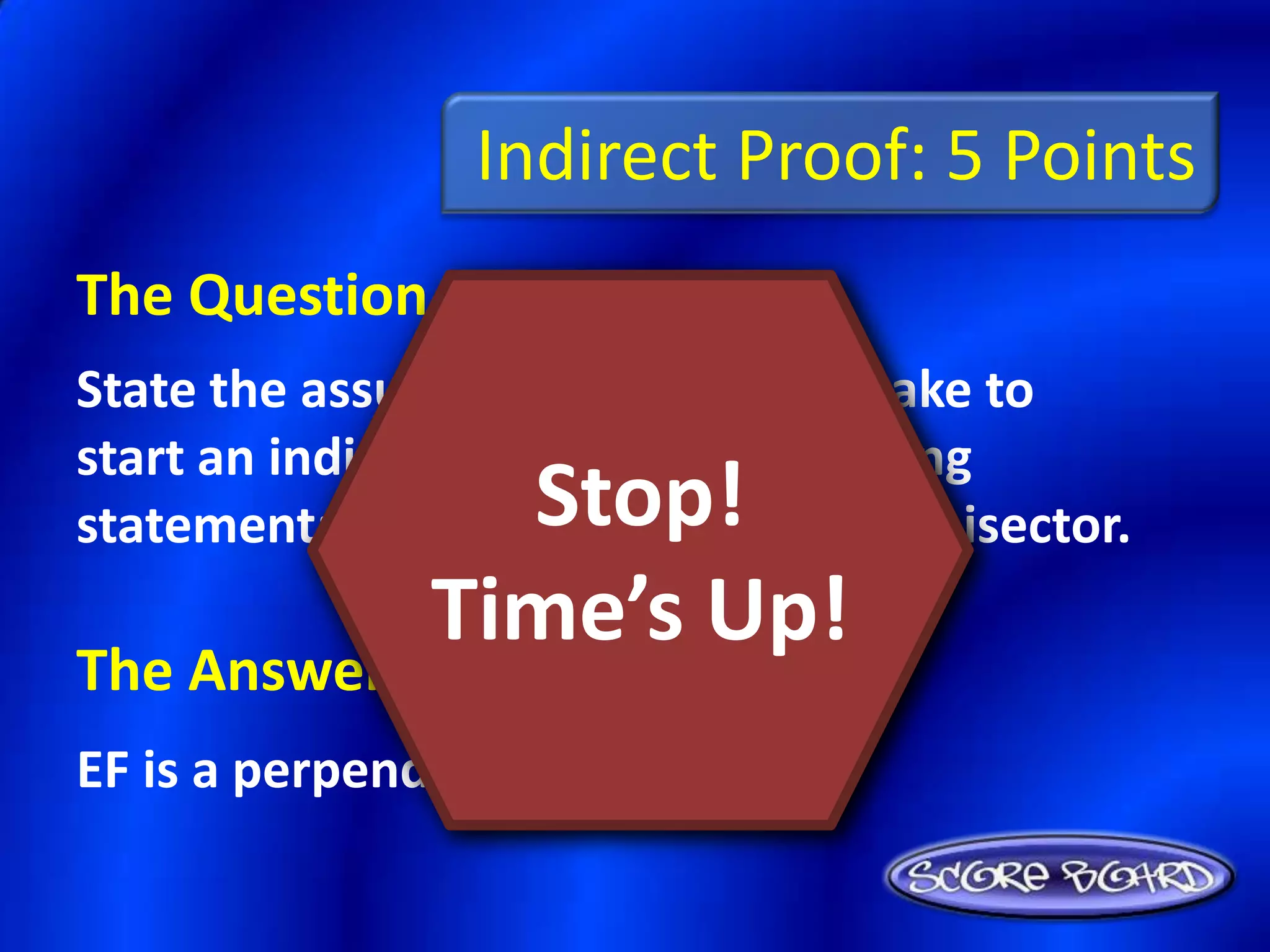 Indirect Proof: 5 Points
The Question Is :
State the assumption you would make to
start an indirect proof of the following
                 Stop!
statement: EF is not a perpendicular bisector.
               Time’s Up!
The Answer Is :
EF is a perpendicular bisector.
 