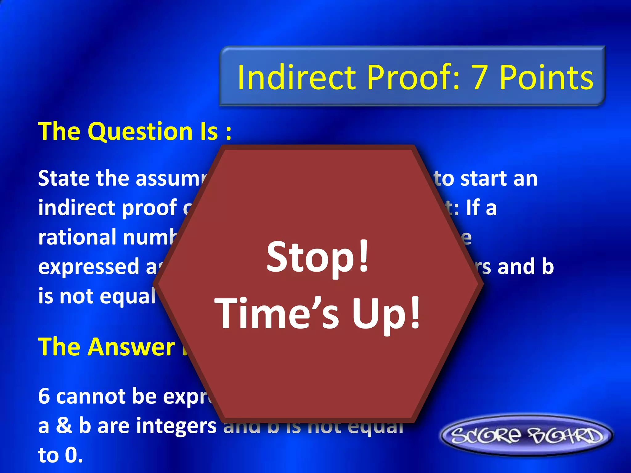 Indirect Proof: 7 Points
The Question Is :
State the assumption you would make to start an
indirect proof of the following statement: If a
rational number is any number that can be
                   Stop!
expressed as a/b, where a and b are integers and b
is not equal to 0, 6 is a rational number.
                 Time’s Up!
The Answer Is :
6 cannot be expressed as a/b, where
a & b are integers and b is not equal
to 0.
 