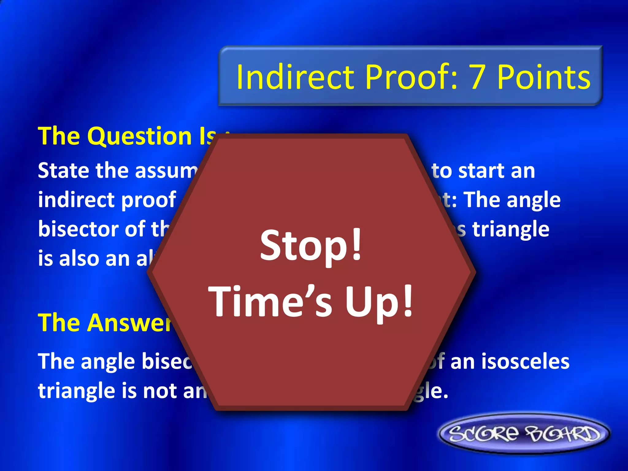 Indirect Proof: 7 Points
The Question Is :
State the assumption you would make to start an
indirect proof of the following statement: The angle
bisector of the vertex angle of an isosceles triangle
                Stop!
is also an altitude of the triangle.

              Time’s Up!
The Answer Is :
The angle bisector of the vertex angle of an isosceles
triangle is not an altitude of the triangle.
 