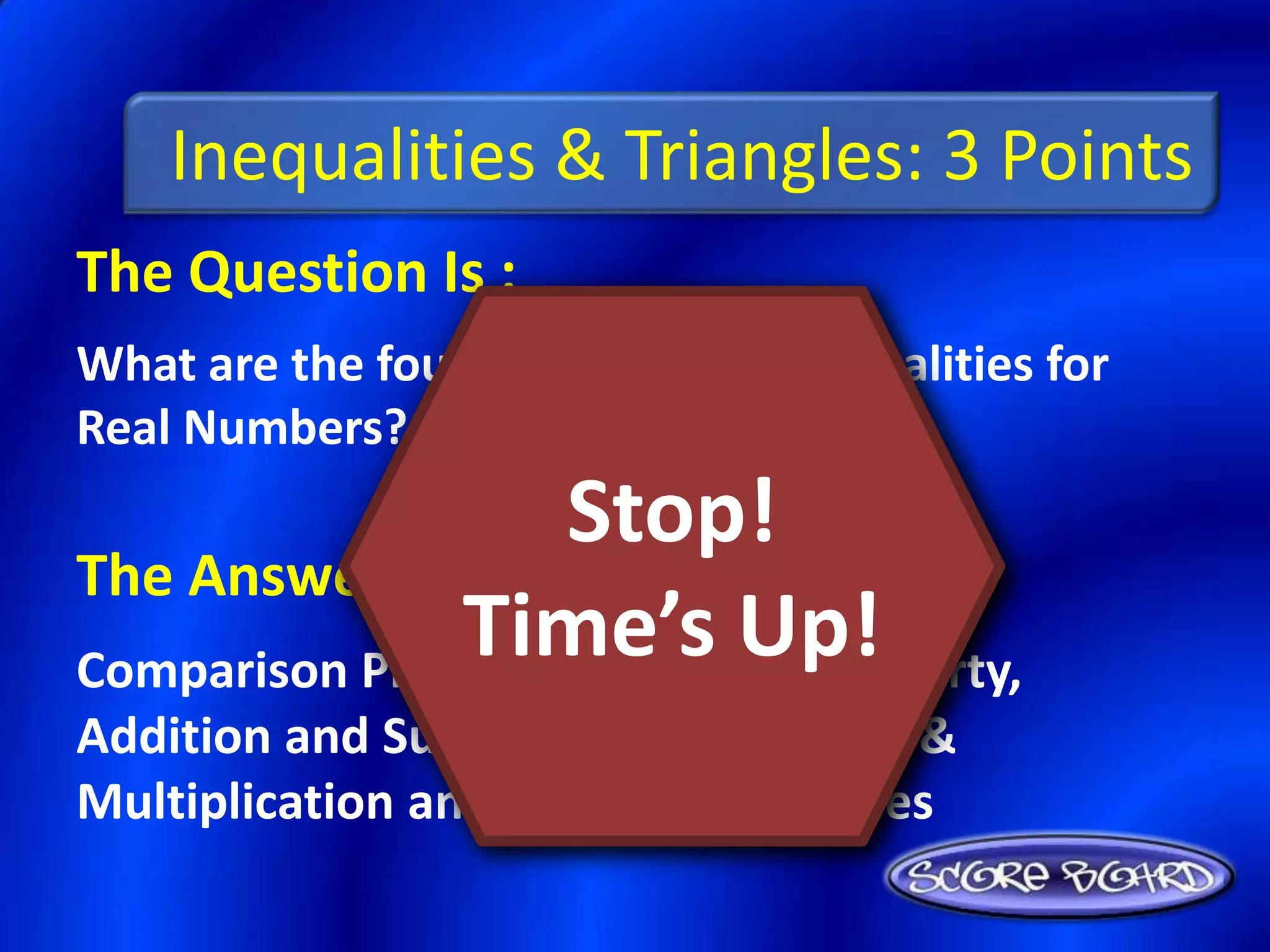Inequalities & Triangles: 3 Points
The Question Is :
What are the four properties of Inequalities for
Real Numbers?
                    Stop!
The Answer Is :
               Time’s Up!
Comparison Property, Transitive Property,
Addition and Subtraction Properties, &
Multiplication and Division Properties
 