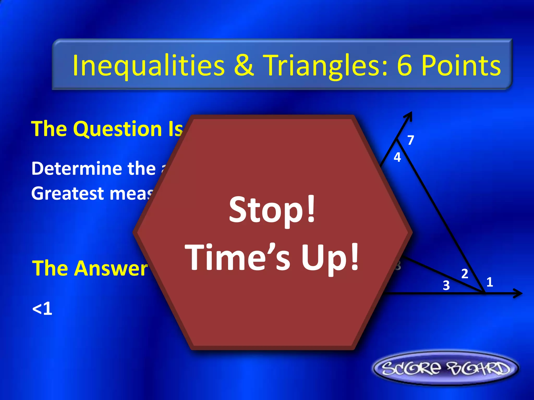 Inequalities & Triangles: 6 Points
The Question Is :                           7
                                        4
Determine the angle with the
Greatest measure: <1, <2, <3.
                  Stop!
The Answer Is : Time’s Up!      5
                                        8
                                                    2
                                                        1
                                    6           3
<1
 