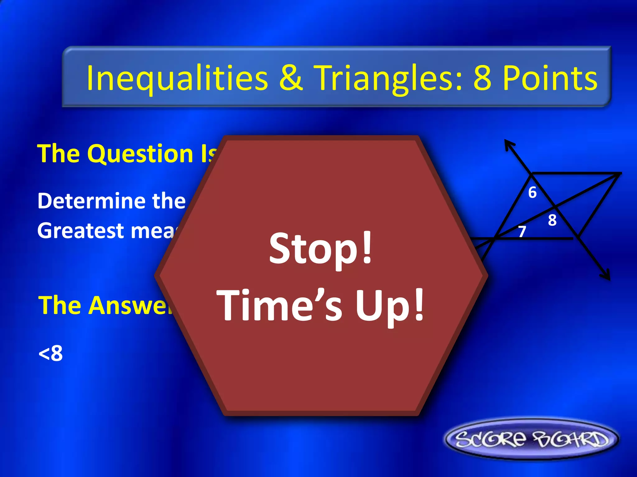 Inequalities & Triangles: 8 Points
The Question Is :
                                     6
Determine the angle with the
                                         8
Greatest measure: <6, <7, <8.    7
                 Stop!
The Answer Is :Time’s Up!
<8
 