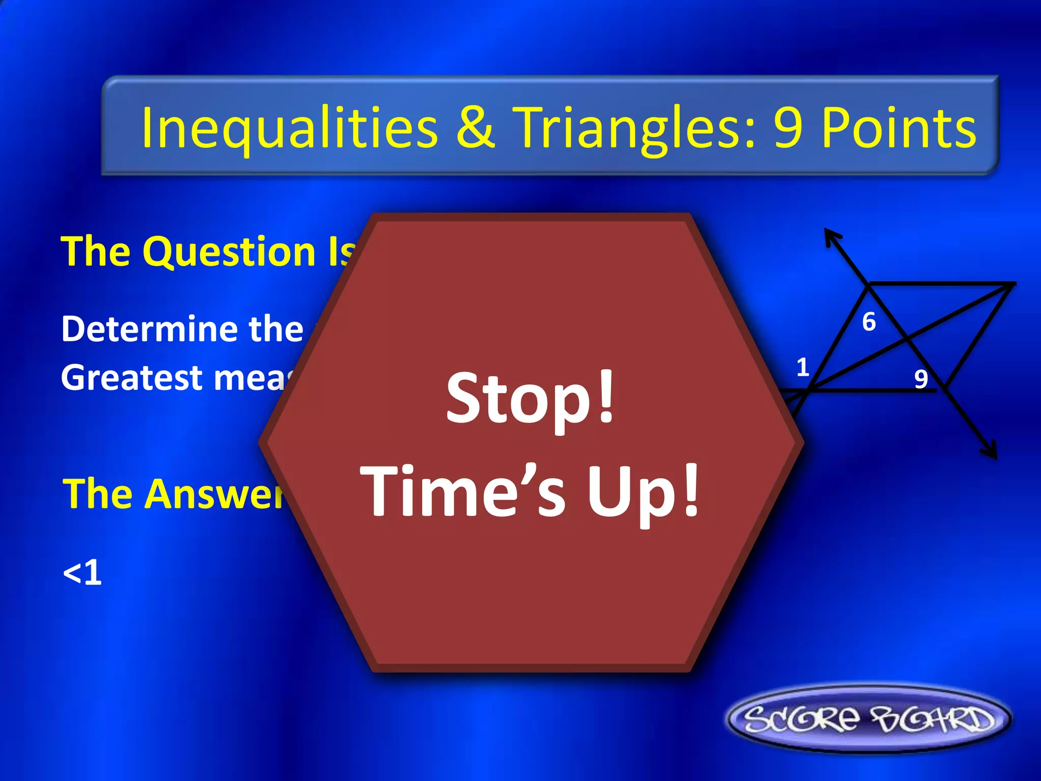 Inequalities & Triangles: 9 Points
The Question Is :
Determine the angle with the        6

Greatest measure: <1, <6, <9.   1
                  Stop!                 9



The Answer Is : Time’s Up!
<1
 