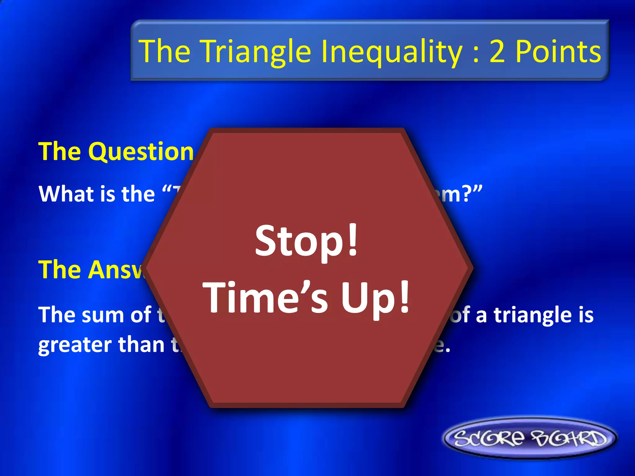 The Triangle Inequality : 2 Points

The Question Is :
What is the “Triangle Inequality Theorem?”


The Answer Is :
                    Stop!
The sum of the lengths of anyUp!
                Time’s two sides of a triangle is
greater than the length of the third side.
 