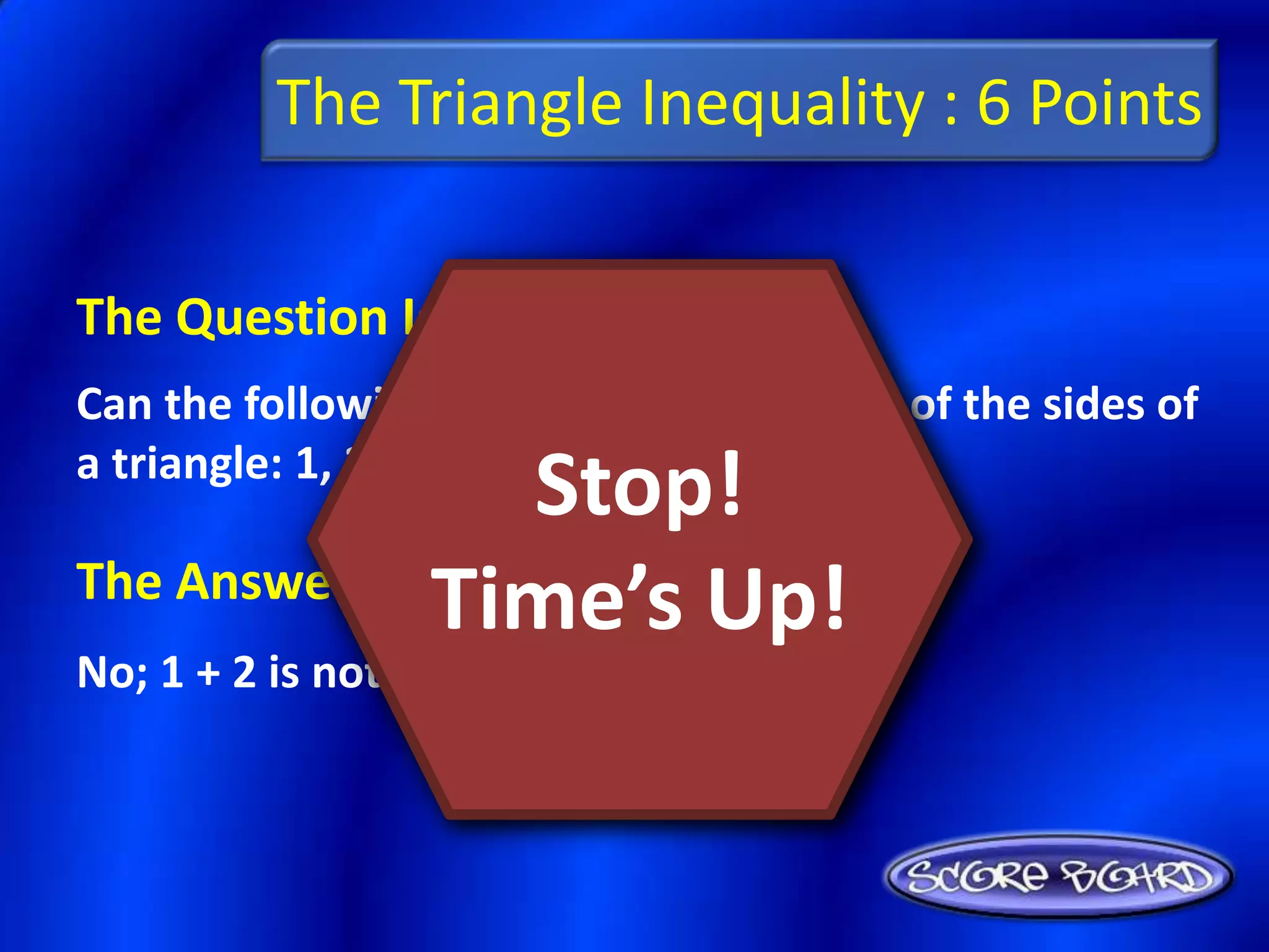 The Triangle Inequality : 6 Points

The Question Is :
Can the following lengths be the lengths of the sides of
a triangle: 1, 2, 3? Explain.
                 Stop!
The Answer Is :
               Time’s Up!
No; 1 + 2 is not greater than 3
 