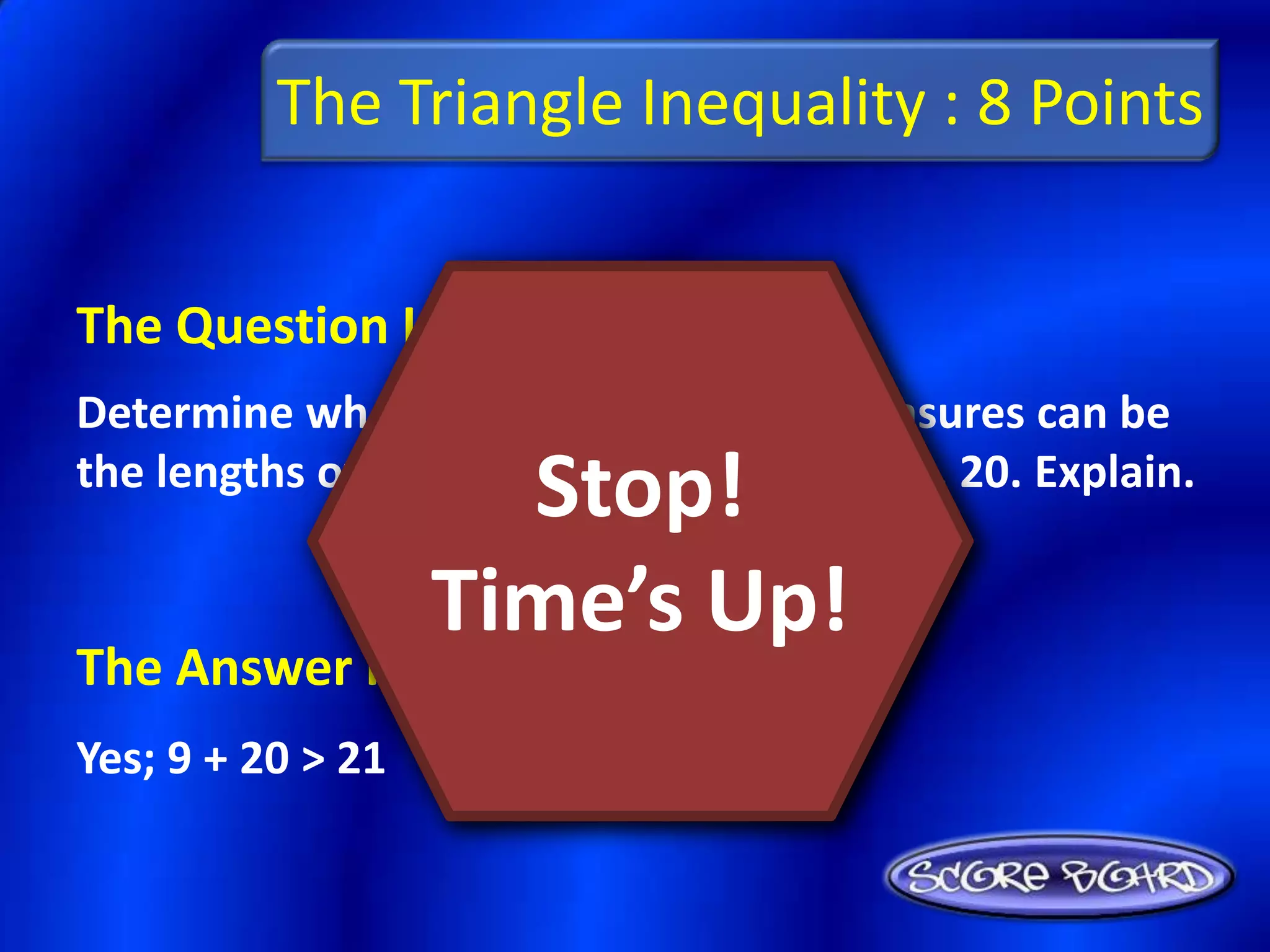 The Triangle Inequality : 8 Points


The Question Is :
Determine whether or not the given measures can be
                     Stop!
the lengths of the sides of a triangle: 9, 21, 20. Explain.

                   Time’s Up!
The Answer Is :
Yes; 9 + 20 > 21
 