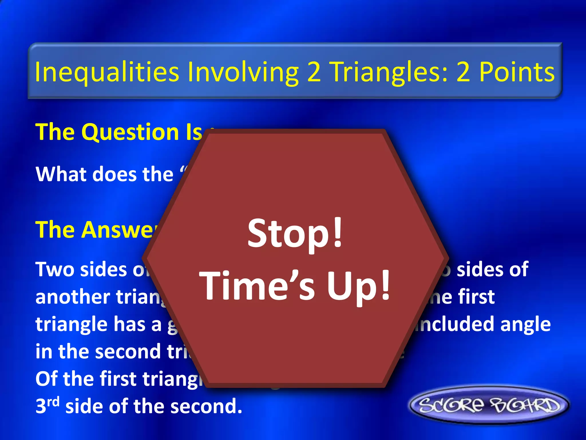 Inequalities Involving 2 Triangles: 2 Points
The Question Is :
What does the “SAS Inequality” state?

The Answer Is :         Stop!
Two sides of a triangle are congruent to two sides of
another triangle. Time’s Up! in the first
                  If the included angle
triangle has a greater measure than the included angle
in the second triangle, then the 3rd side
Of the first triangle is longer than the
3rd side of the second.
 